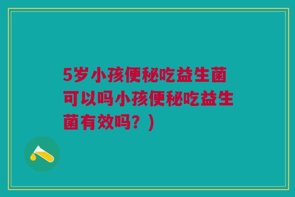 5岁小孩便秘吃益生菌可以吗小孩便秘吃益生菌有效吗?)