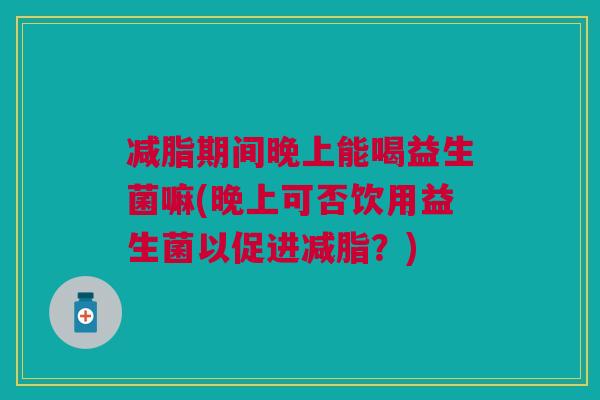 减脂期间晚上能喝益生菌嘛(晚上可否饮用益生菌以促进减脂?) 减脂期间晚上能喝益生菌嘛(晚上可否饮用益生菌以促进减脂?)