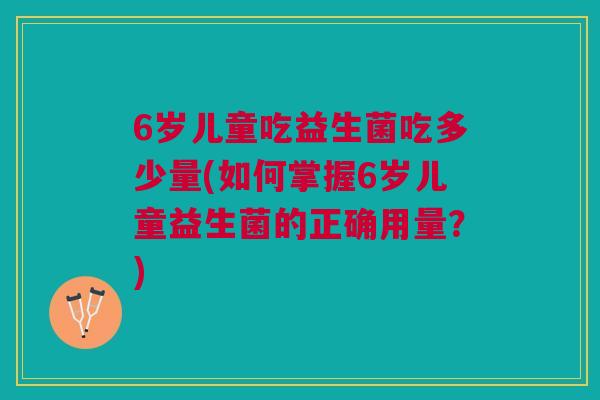 6岁儿童吃益生菌吃多少量(如何掌握6岁儿童益生菌的正确用量?)