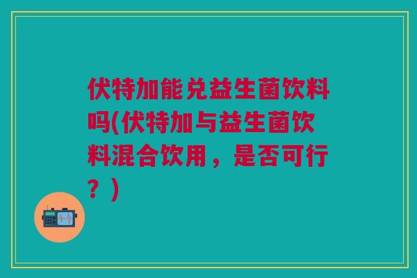 伏特加能兑益生菌饮料吗(伏特加与益生菌饮料混合饮用,是否可行?)