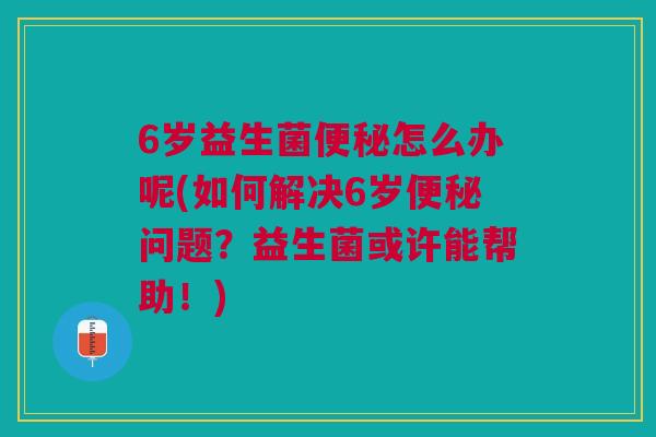 6岁益生菌怎么办呢(如何解决6岁问题?益生菌或许能帮助!) 6岁益生菌怎么办呢(如何解决6岁问题?益生菌或许能帮助!)
