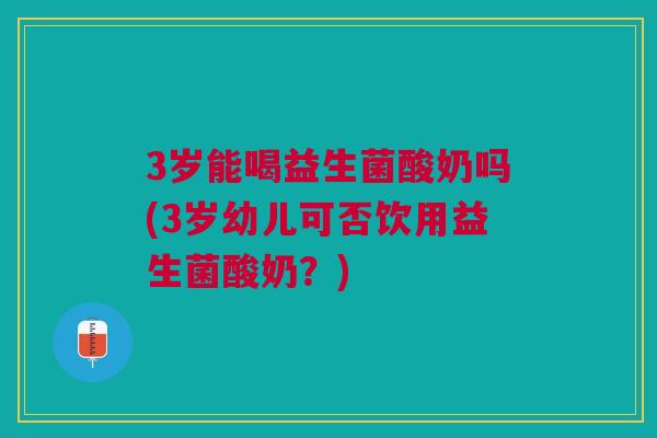 3岁能喝益生菌酸奶吗(3岁幼儿可否饮用益生菌酸奶?)