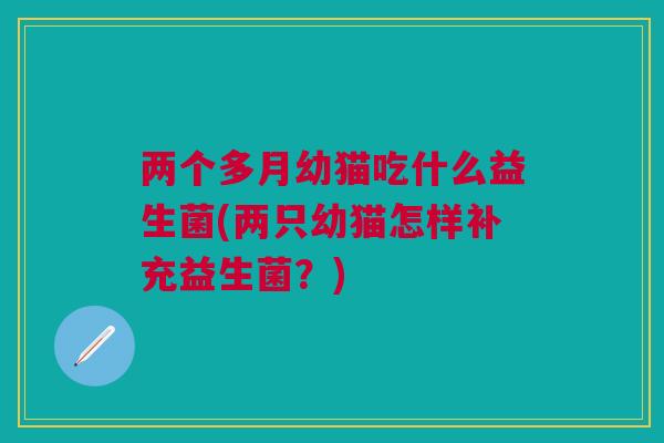 两个多月幼猫吃什么益生菌(两只幼猫怎样补充益生菌?)