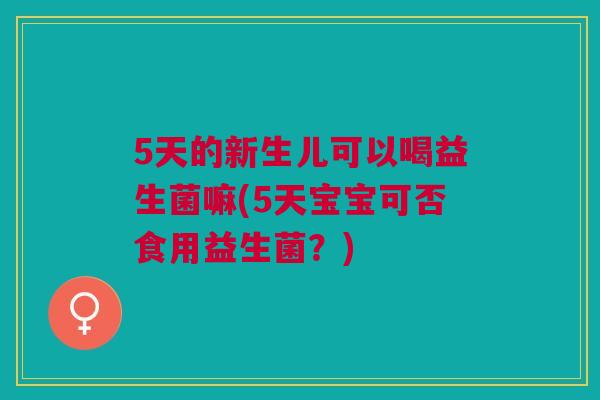 5天的新生儿可以喝益生菌嘛(5天宝宝可否食用益生菌？)