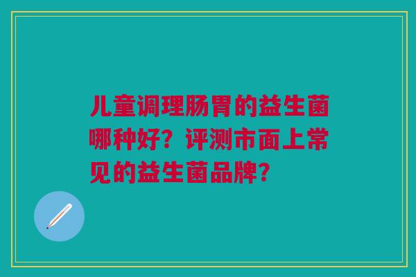 儿童调理肠胃的益生菌哪种好？评测市面上常见的益生菌品牌？