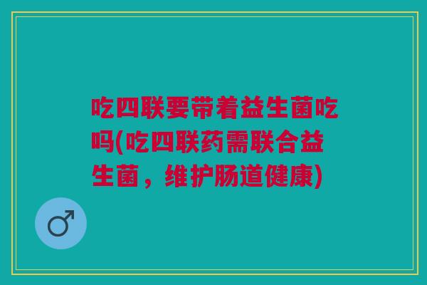 吃四联要带着益生菌吃吗(吃四联药需联合益生菌,维护肠道健康)