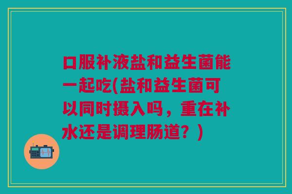 口服补液盐和益生菌能一起吃(盐和益生菌可以同时摄入吗,重在补水还是调理肠道?)