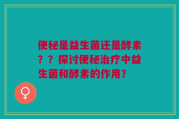 便秘是益生菌还是酵素??探讨便秘治疗中益生菌和酵素的作用?