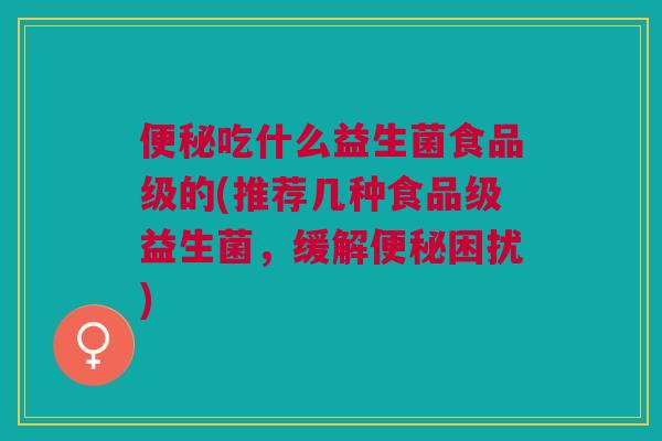 便秘吃什么益生菌食品级的(推荐几种食品级益生菌,缓解便秘困扰)