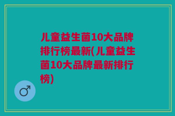 儿童益生菌10大品牌排行榜最新(儿童益生菌10大品牌最新排行榜)