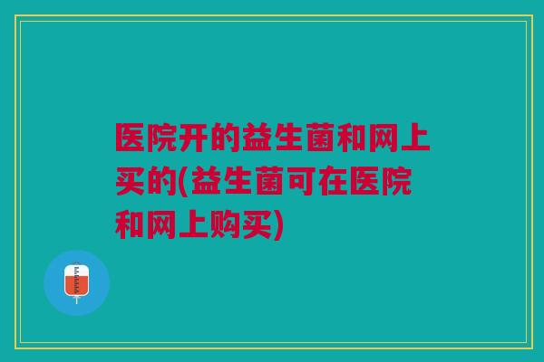 医院开的益生菌和网上买的(益生菌可在医院和网上购买) 医院开的益生菌和网上买的(益生菌可在医院和网上购买)