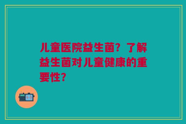 儿童医院益生菌?了解益生菌对儿童健康的重要性?