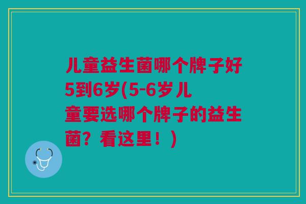 儿童益生菌哪个牌子好5到6岁(5-6岁儿童要选哪个牌子的益生菌?看这里!)