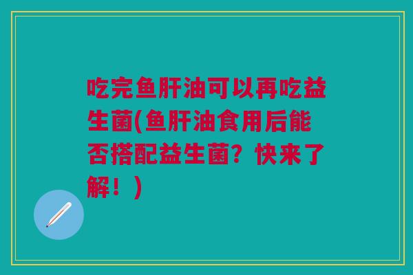 吃完鱼肝油可以再吃益生菌(鱼肝油食用后能否搭配益生菌?快来了解!)