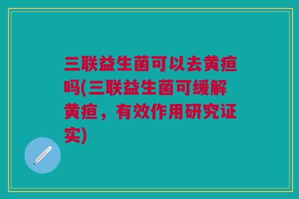 三联益生菌可以去黄疸吗(三联益生菌可缓解黄疸,有效作用研究证实)