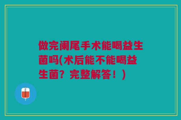做完阑尾手术能喝益生菌吗(术后能不能喝益生菌?完整解答!)