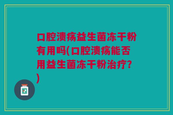 口腔溃疡益生菌冻干粉有用吗(口腔溃疡能否用益生菌冻干粉治疗?)