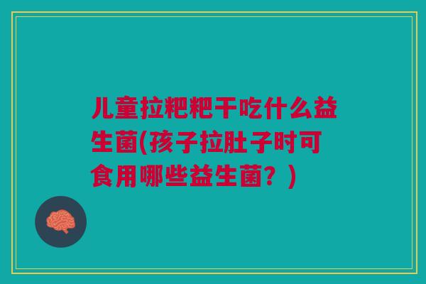 儿童拉粑粑干吃什么益生菌(孩子拉肚子时可食用哪些益生菌?)