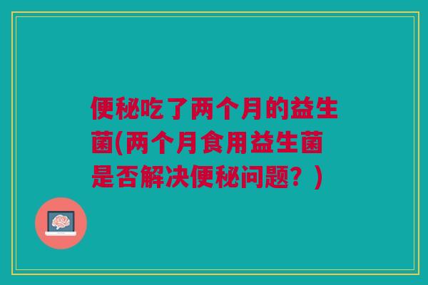 便秘吃了两个月的益生菌(两个月食用益生菌是否解决便秘问题?)