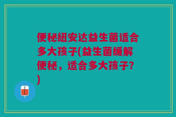 便秘纽安达益生菌适合多大孩子(益生菌缓解便秘，适合多大孩子？)