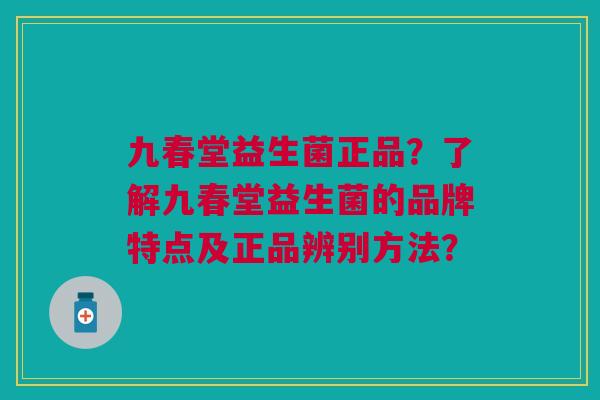 九春堂益生菌正品?了解九春堂益生菌的品牌特点及正品辨别方法?