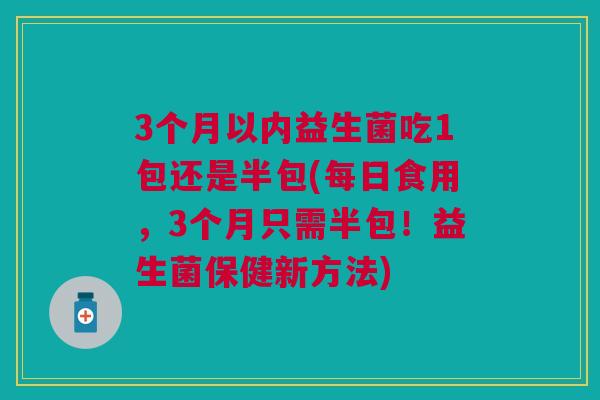 3个月以内益生菌吃1包还是半包(每日食用,3个月只需半包!益生菌保健新方法)