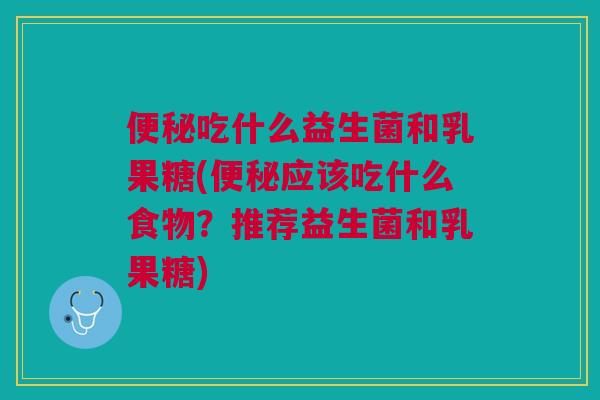 便秘吃什么益生菌和乳果糖(便秘应该吃什么食物?推荐益生菌和乳果糖)