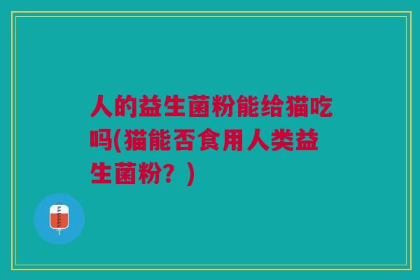 人的益生菌粉能给猫吃吗(猫能否食用人类益生菌粉?)