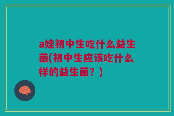 a娃初中生吃什么益生菌(初中生应该吃什么样的益生菌？)