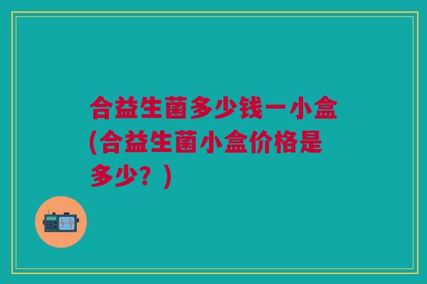 合益生菌多少钱一小盒(合益生菌小盒价格是多少?) 合益生菌多少钱一小盒(合益生菌小盒价格是多少?)