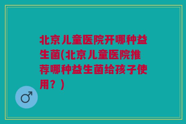 北京儿童医院开哪种益生菌(北京儿童医院推荐哪种益生菌给孩子使用?)