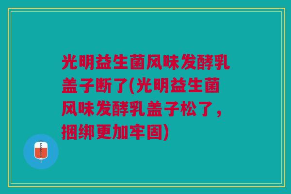 光明益生菌风味发酵乳盖子断了(光明益生菌风味发酵乳盖子松了,捆绑更加牢固)