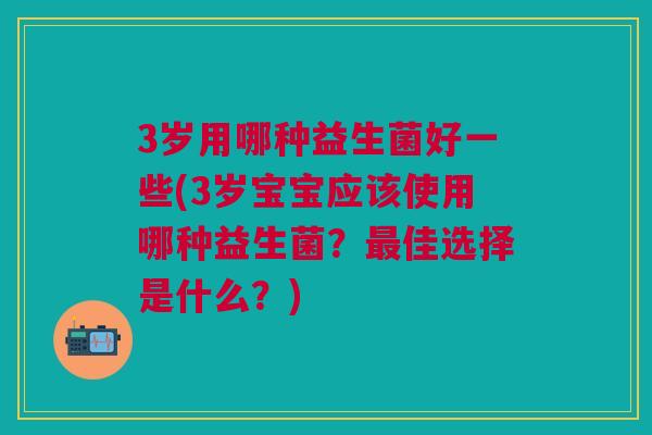 3岁用哪种益生菌好一些(3岁宝宝应该使用哪种益生菌？佳选择是什么？)
