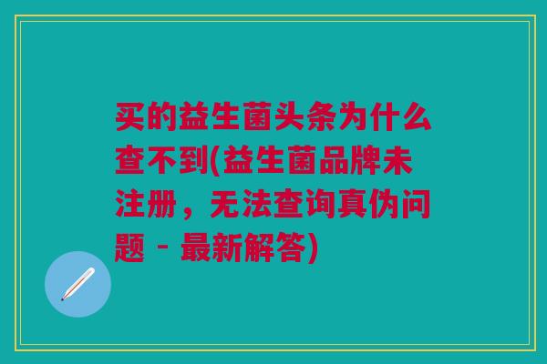 买的益生菌头条为什么查不到(益生菌品牌未注册,无法查询真伪问题 - 最新解答)