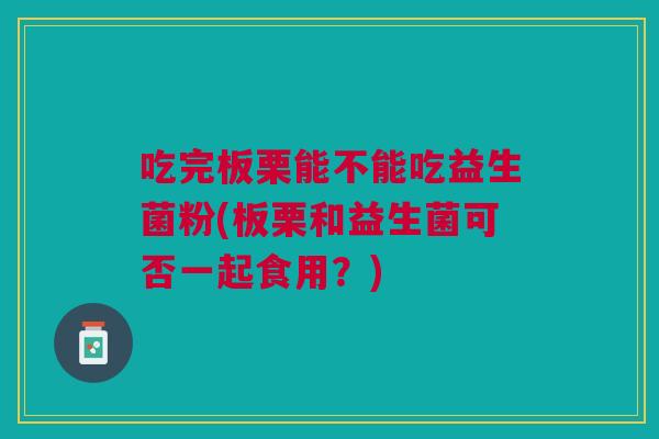 吃完板栗能不能吃益生菌粉(板栗和益生菌可否一起食用?)