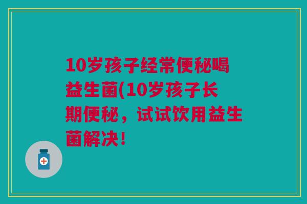 10岁孩子经常便秘喝益生菌(10岁孩子长期便秘,试试饮用益生菌解决!