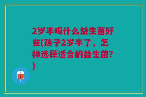 2岁半喝什么益生菌好些(孩子2岁半了,怎样选择适合的益生菌?) 2岁半喝什么益生菌好些(孩子2岁半了,怎样选择适合的益生菌?)