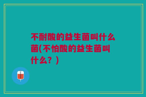 不耐酸的益生菌叫什么菌(不怕酸的益生菌叫什么?) 不耐酸的益生菌叫什么菌(不怕酸的益生菌叫什么?)