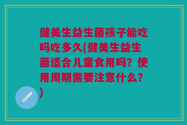 健美生益生菌孩子能吃吗吃多久(健美生益生菌适合儿童食用吗？使用周期需要注意什么？)