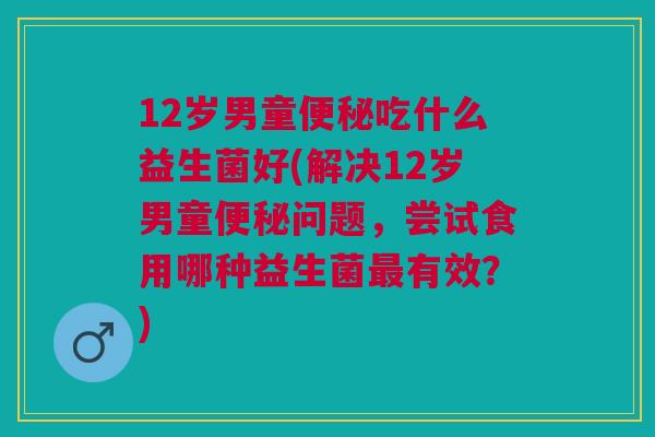 12岁男童便秘吃什么益生菌好(解决12岁男童便秘问题,尝试食用哪种益生菌最有效?)