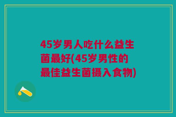 45岁男人吃什么益生菌最好(45岁男性的最佳益生菌摄入食物)