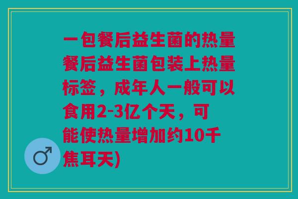 一包餐后益生菌的热量餐后益生菌包装上热量标签,成年人一般可以食用2-3亿个天,可能使热量增加约10千焦耳天) 一包餐后益生菌的热量餐后益生菌包装上热量标签,成年人一般可以食用2-3亿个天,可能使热量增加约10千焦耳天)