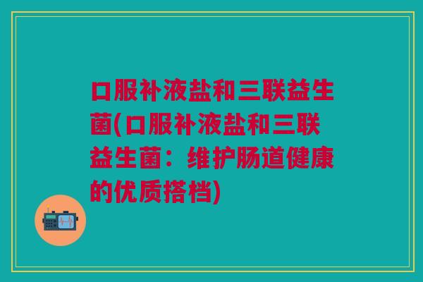 口服补液盐和三联益生菌(口服补液盐和三联益生菌:维护肠道健康的优质搭档)
