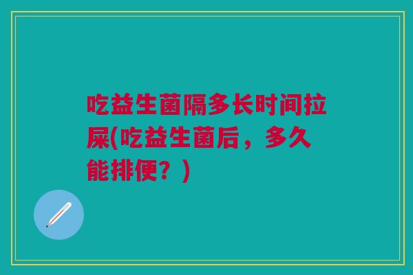 吃益生菌隔多长时间拉屎(吃益生菌后,多久能排便?)