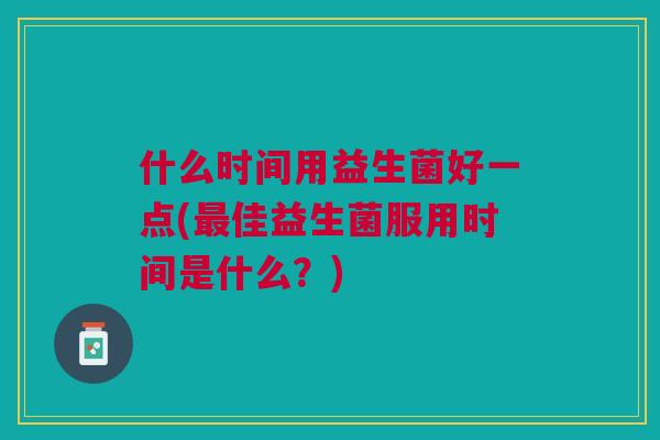 什么时间用益生菌好一点(最佳益生菌服用时间是什么?)