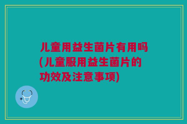 儿童用益生菌片有用吗(儿童服用益生菌片的功效及注意事项)