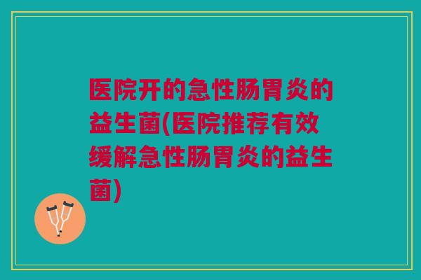 医院开的急性肠胃炎的益生菌(医院推荐有效缓解急性肠胃炎的益生菌)