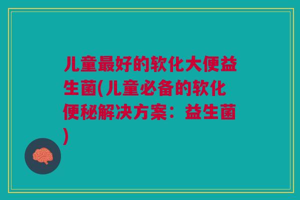 儿童最好的软化大便益生菌(儿童必备的软化便秘解决方案:益生菌)