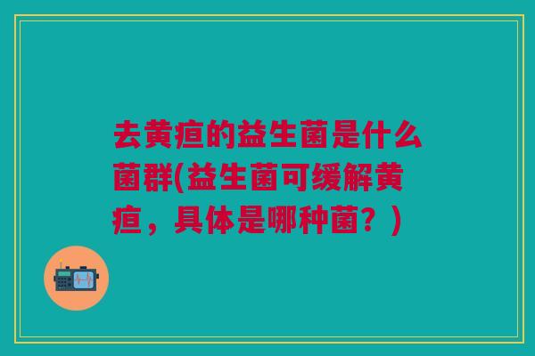 去黄疸的益生菌是什么菌群(益生菌可缓解黄疸,具体是哪种菌?)