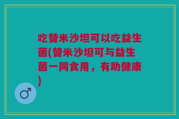 吃替米沙坦可以吃益生菌(替米沙坦可与益生菌一同食用,有助健康)